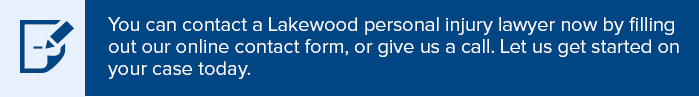 You can contact a Lakewood personal injury lawyer now by filling out our online contact form, or give us a call. Let us get started on your case today.